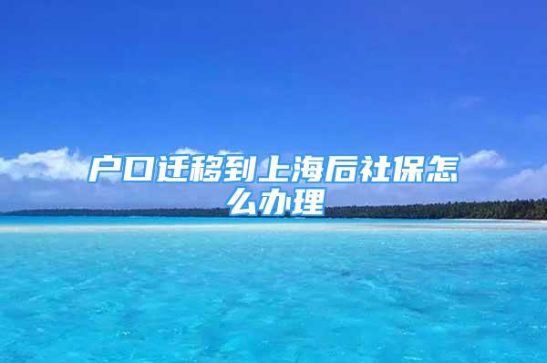 戶口遷移到上海后社保怎么辦理