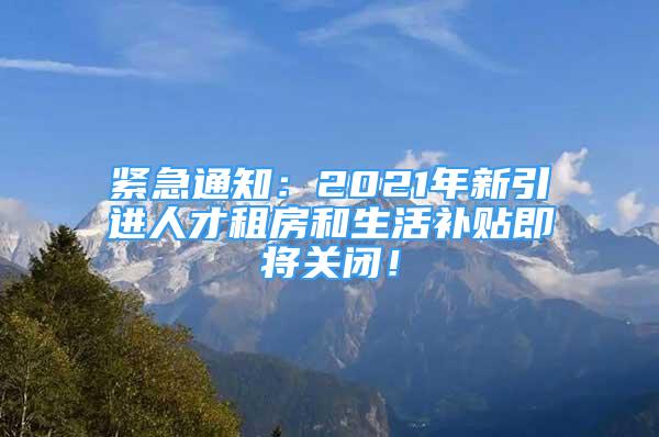 緊急通知：2021年新引進(jìn)人才租房和生活補(bǔ)貼即將關(guān)閉！