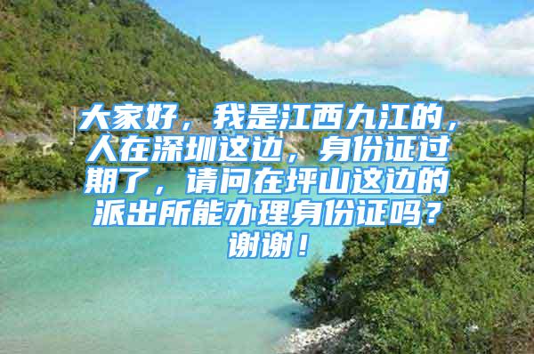 大家好，我是江西九江的，人在深圳這邊，身份證過期了，請問在坪山這邊的派出所能辦理身份證嗎？謝謝！