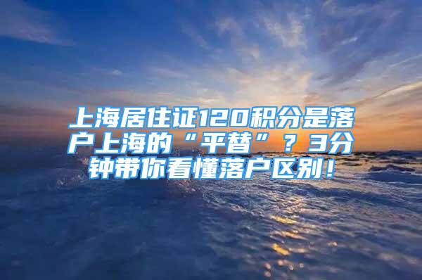 上海居住證120積分是落戶上海的“平替”？3分鐘帶你看懂落戶區(qū)別！