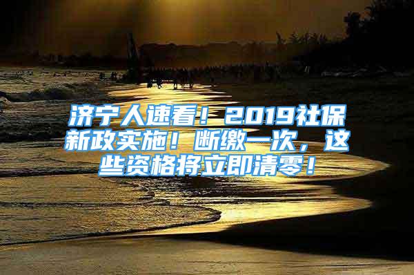 濟寧人速看！2019社保新政實施！斷繳一次，這些資格將立即清零！