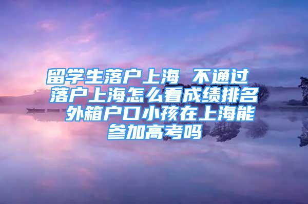 留學(xué)生落戶上海 不通過 落戶上海怎么看成績排名 外箱戶口小孩在上海能參加高考嗎