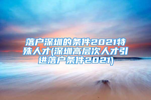 落戶深圳的條件2021特殊人才(深圳高層次人才引進(jìn)落戶條件2021)