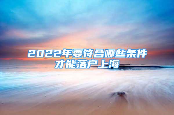 2022年要符合哪些條件才能落戶上海