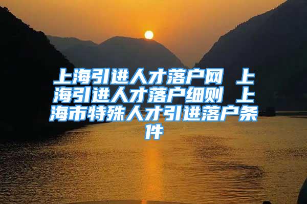 上海引進(jìn)人才落戶網(wǎng) 上海引進(jìn)人才落戶細(xì)則 上海市特殊人才引進(jìn)落戶條件