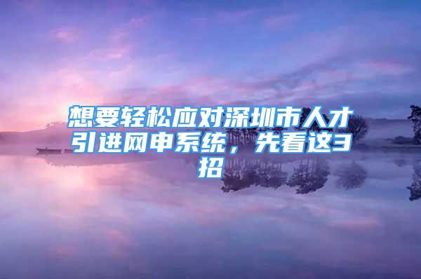 想要輕松應(yīng)對深圳市人才引進網(wǎng)申系統(tǒng)，先看這3招