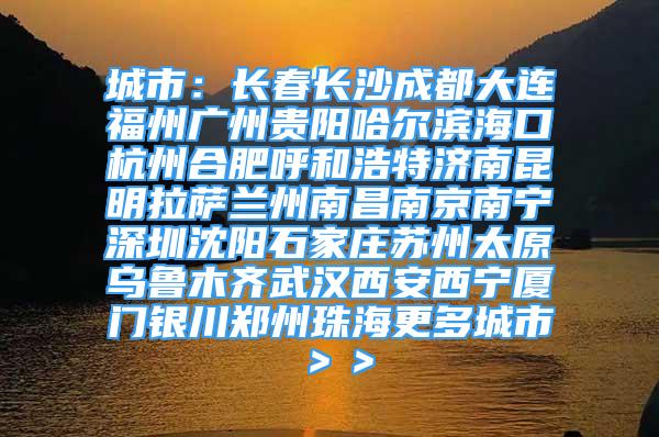 城市：長春長沙成都大連福州廣州貴陽哈爾濱海口杭州合肥呼和浩特濟(jì)南昆明拉薩蘭州南昌南京南寧深圳沈陽石家莊蘇州太原烏魯木齊武漢西安西寧廈門銀川鄭州珠海更多城市＞＞