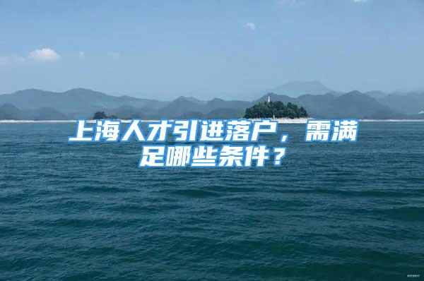 上海人才引進落戶，需滿足哪些條件？