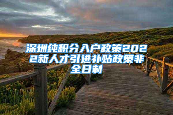 深圳純積分入戶政策2022新人才引進(jìn)補(bǔ)貼政策非全日制