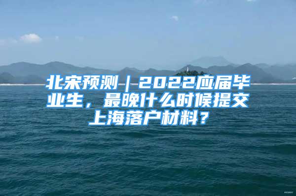 北宋預測｜2022應屆畢業(yè)生，最晚什么時候提交上海落戶材料？