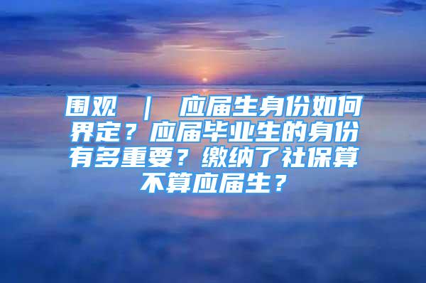 圍觀 ｜ 應(yīng)屆生身份如何界定？應(yīng)屆畢業(yè)生的身份有多重要？繳納了社保算不算應(yīng)屆生？