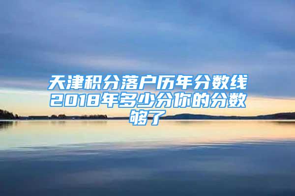 天津積分落戶歷年分?jǐn)?shù)線2018年多少分你的分?jǐn)?shù)夠了