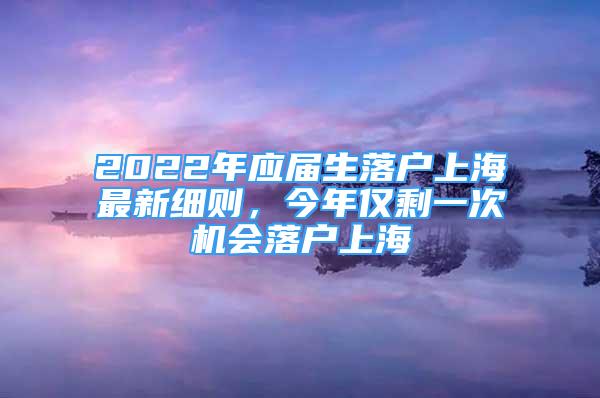 2022年應(yīng)屆生落戶上海最新細(xì)則，今年僅剩一次機(jī)會落戶上海