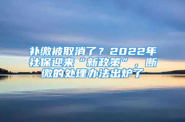 補(bǔ)繳被取消了？2022年社保迎來(lái)“新政策”，斷繳的處理辦法出爐了