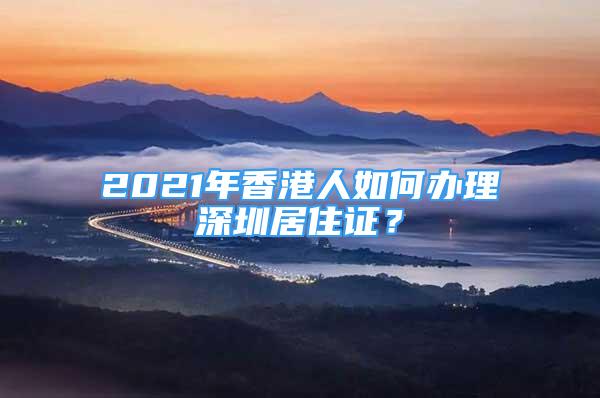 2021年香港人如何辦理深圳居住證？