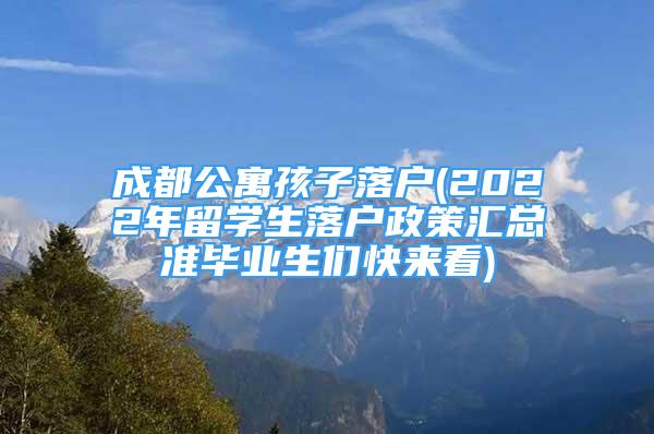 成都公寓孩子落戶(2022年留學(xué)生落戶政策匯總準(zhǔn)畢業(yè)生們快來看)