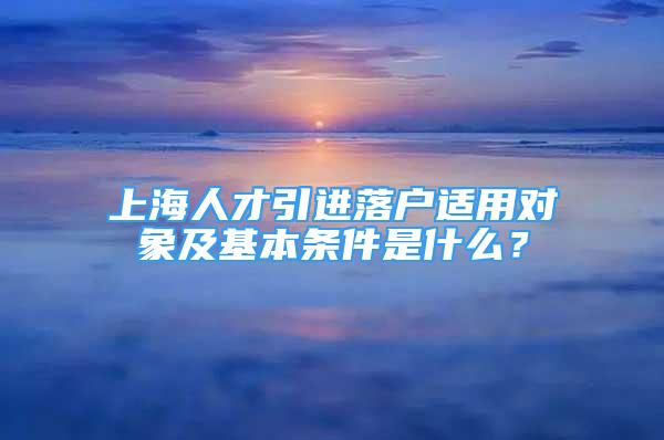 上海人才引進落戶適用對象及基本條件是什么？