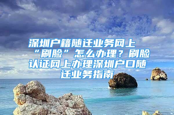 深圳戶籍隨遷業(yè)務(wù)網(wǎng)上“刷臉”怎么辦理？刷臉認證網(wǎng)上辦理深圳戶口隨遷業(yè)務(wù)指南