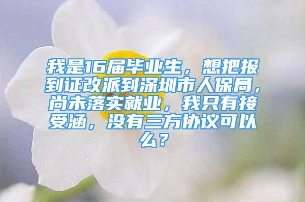 我是16屆畢業(yè)生，想把報(bào)到證改派到深圳市人保局，尚未落實(shí)就業(yè)，我只有接受涵，沒(méi)有三方協(xié)議可以么？