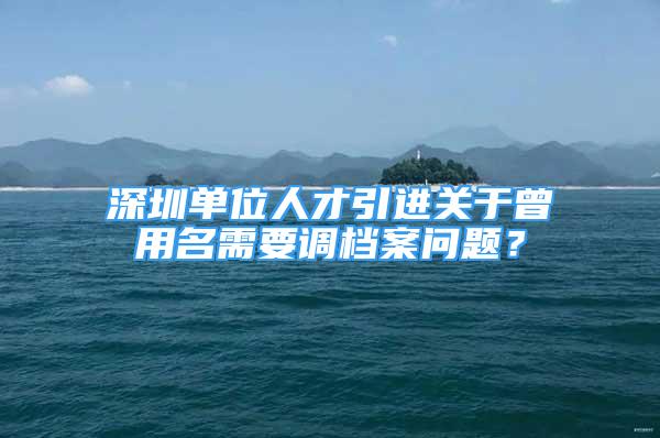 深圳單位人才引進關(guān)于曾用名需要調(diào)檔案問題？