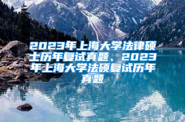 2023年上海大學法律碩士歷年復試真題、2023年上海大學法碩復試歷年真題