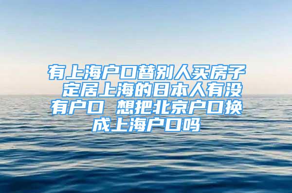 有上海戶口替別人買房子 定居上海的日本人有沒有戶口 想把北京戶口換成上海戶口嗎