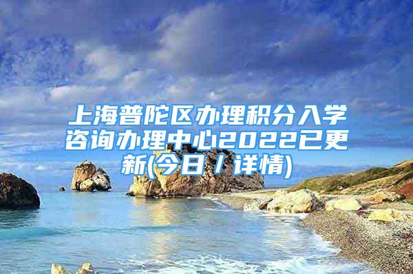 上海普陀區(qū)辦理積分入學(xué)咨詢辦理中心2022已更新(今日／詳情)