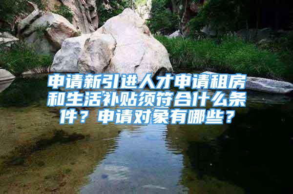 申請新引進人才申請租房和生活補貼須符合什么條件？申請對象有哪些？