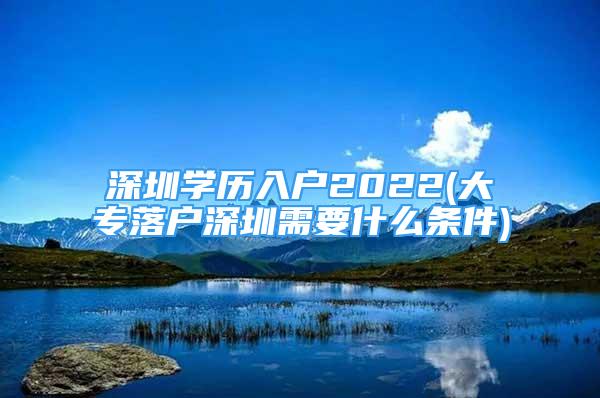 深圳學(xué)歷入戶2022(大專落戶深圳需要什么條件)