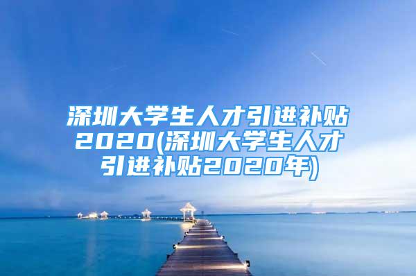 深圳大學(xué)生人才引進(jìn)補(bǔ)貼2020(深圳大學(xué)生人才引進(jìn)補(bǔ)貼2020年)