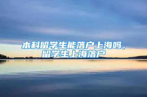 本科留學生能落戶上海嗎，留學生上海落戶