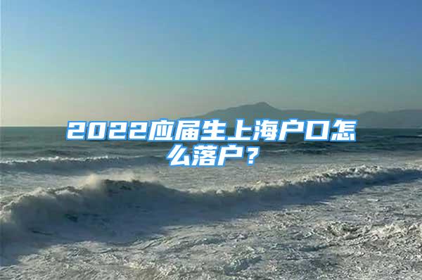 2022應屆生上海戶口怎么落戶？