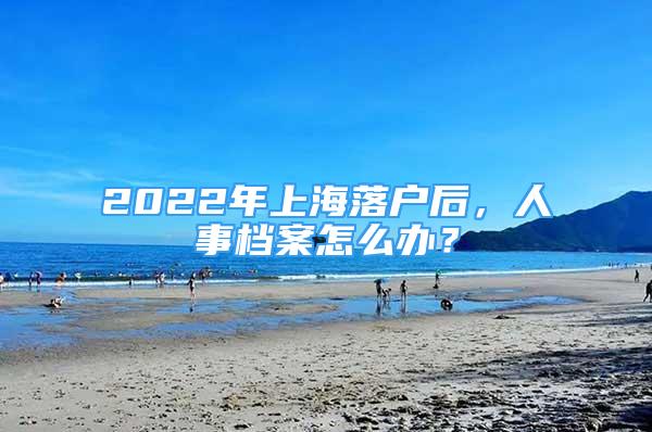 2022年上海落戶后，人事檔案怎么辦？