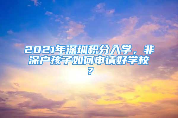 2021年深圳積分入學(xué)，非深戶孩子如何申請好學(xué)校？