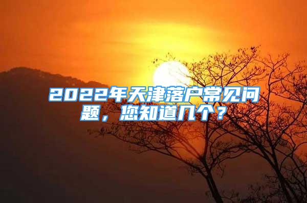 2022年天津落戶常見問題，您知道幾個？