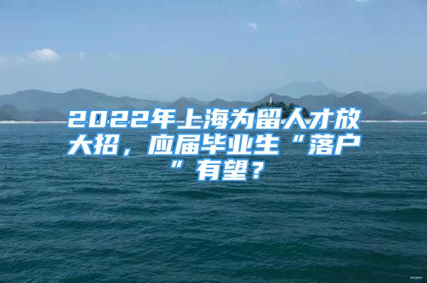 2022年上海為留人才放大招，應(yīng)屆畢業(yè)生“落戶”有望？