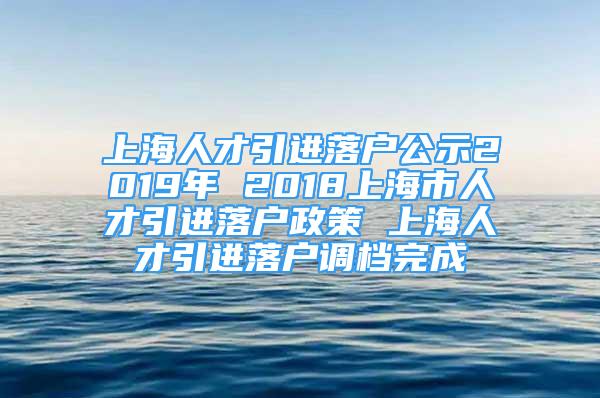 上海人才引進(jìn)落戶公示2019年 2018上海市人才引進(jìn)落戶政策 上海人才引進(jìn)落戶調(diào)檔完成