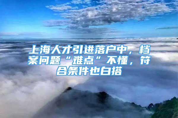 上海人才引進落戶中，檔案問題“難點”不懂，符合條件也白搭