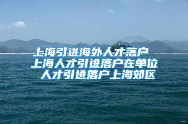 上海引進(jìn)海外人才落戶 上海人才引進(jìn)落戶在單位 人才引進(jìn)落戶上海郊區(qū)