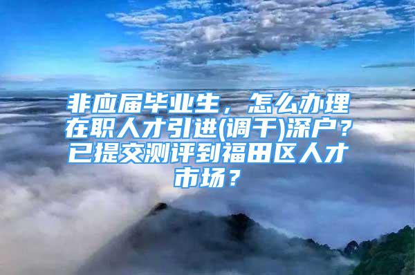 非應屆畢業(yè)生，怎么辦理在職人才引進(調干)深戶？已提交測評到福田區(qū)人才市場？