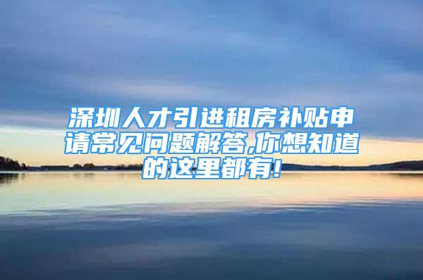 深圳人才引進租房補貼申請常見問題解答,你想知道的這里都有!