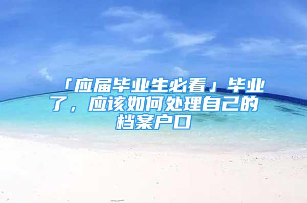 「應(yīng)屆畢業(yè)生必看」畢業(yè)了，應(yīng)該如何處理自己的檔案戶口