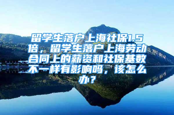 留學生落戶上海社保1.5倍，留學生落戶上海勞動合同上的薪資和社?；鶖?shù)不一樣有影響嗎，該怎么辦？