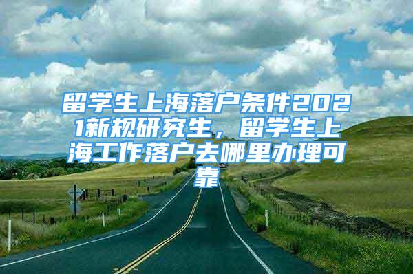 留學(xué)生上海落戶條件2021新規(guī)研究生，留學(xué)生上海工作落戶去哪里辦理可靠