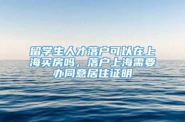 留學(xué)生人才落戶可以在上海買房嗎，落戶上海需要辦同意居住證明