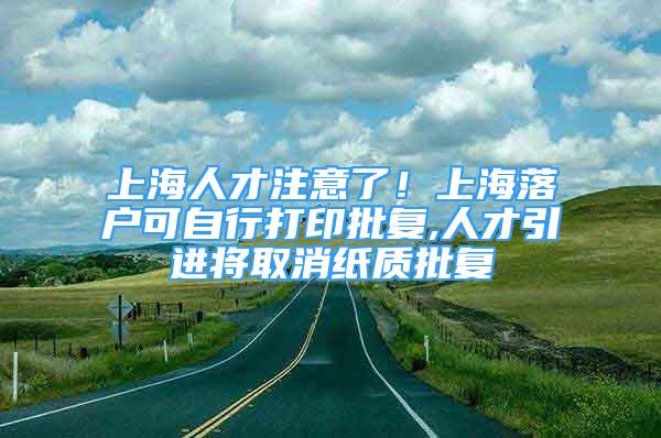 上海人才注意了！上海落戶可自行打印批復(fù),人才引進(jìn)將取消紙質(zhì)批復(fù)