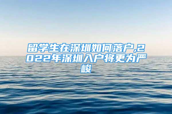 留學生在深圳如何落戶,2022年深圳入戶將更為嚴峻