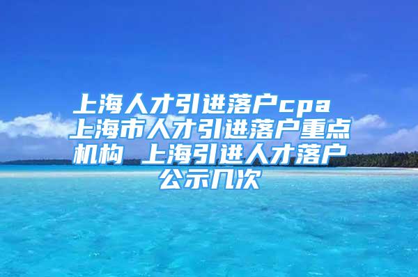 上海人才引進落戶cpa 上海市人才引進落戶重點機構(gòu) 上海引進人才落戶公示幾次