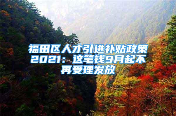 福田區(qū)人才引進(jìn)補(bǔ)貼政策2021：這筆錢9月起不再受理發(fā)放