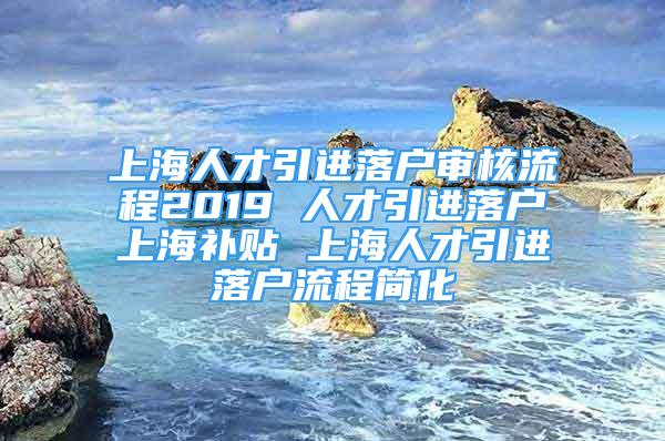 上海人才引進(jìn)落戶審核流程2019 人才引進(jìn)落戶上海補(bǔ)貼 上海人才引進(jìn)落戶流程簡化